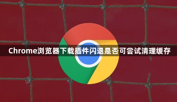 Chrome浏览器下载插件闪退是否可尝试清理缓存1