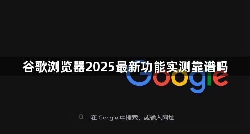 谷歌浏览器2025最新功能实测靠谱吗1