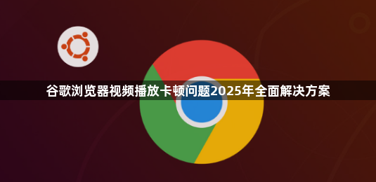 谷歌浏览器视频播放卡顿问题2025年全面解决方案1