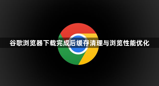 谷歌浏览器下载完成后缓存清理与浏览性能优化1