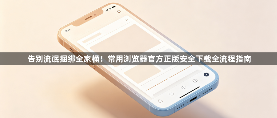 告别流氓捆绑全家桶！常用浏览器官方正版安全下载全流程指南1