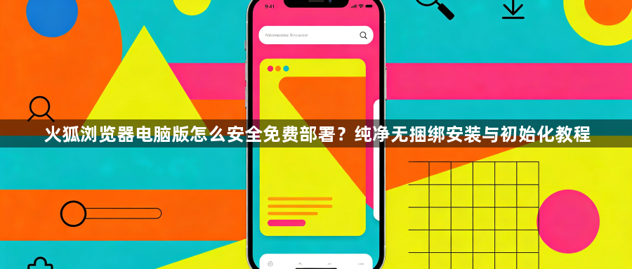 火狐浏览器电脑版怎么安全免费部署？纯净无捆绑安装与初始化教程1